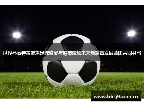 世界杯蒙特雷聚焦足球盛宴与城市荣耀未来新篇章发展蓝图共同书写